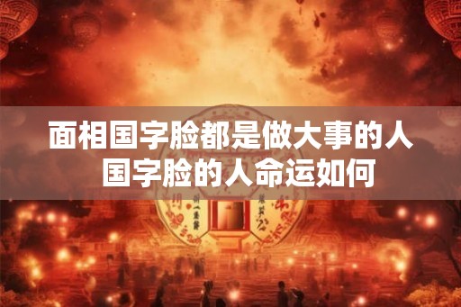 面相国字脸都是做大事的人  国字脸的人命运如何