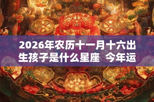 2026年农历十一月十六出生孩子是什么星座  今年运势怎么样