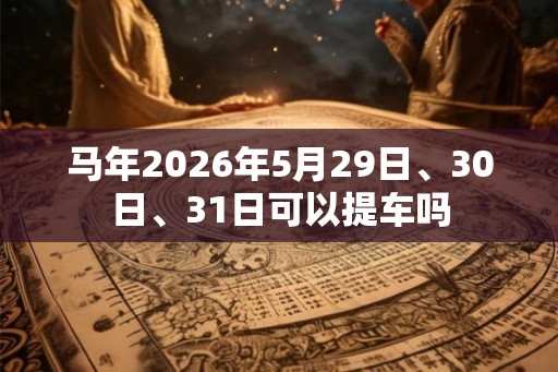 马年2026年5月29日、30日、31日可以提车吗 马年2026年5月29日、30日、31日可以提车吗