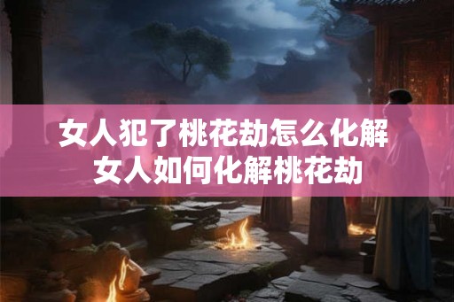 女人犯了桃花劫怎么化解 女人如何化解桃花劫