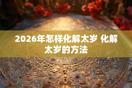 2026年怎样化解太岁 化解太岁的方法