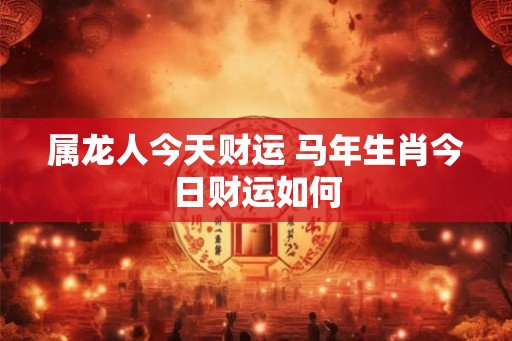属龙人今天财运 马年生肖今日财运如何