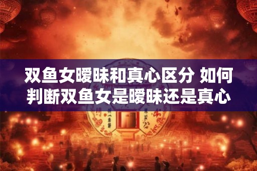 双鱼女暧昧和真心区分 如何判断双鱼女是暧昧还是真心