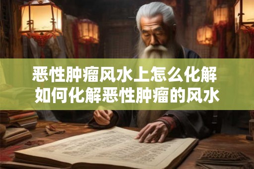 恶性肿瘤风水上怎么化解 如何化解恶性肿瘤的风水