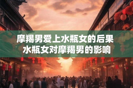 摩羯男爱上水瓶女的后果 水瓶女对摩羯男的影响 摩羯男爱上水瓶女的后果 水瓶女对摩羯男的影响