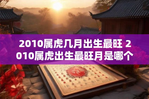 2010属虎几月出生最旺 2010属虎出生最旺月是哪个 2010属虎几月出生最旺 2010属虎出生最旺月是哪个