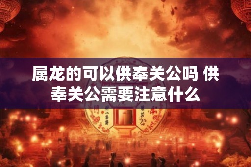 属龙的可以供奉关公吗 供奉关公需要注意什么