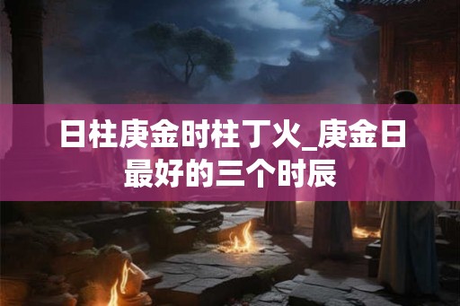 日柱庚金时柱丁火_庚金日最好的三个时辰 日柱庚金时柱丁火_庚金日最好的三个时辰