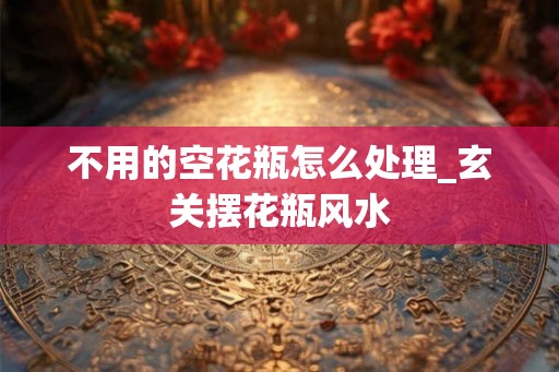 不用的空花瓶怎么处理_玄关摆花瓶风水