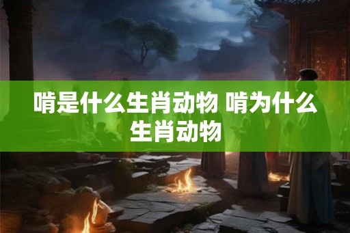 啃是什么生肖动物 啃为什么生肖动物 啃是什么生肖动物 啃为什么生肖动物