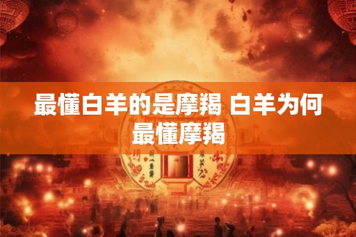 最懂白羊的是摩羯 白羊为何最懂摩羯