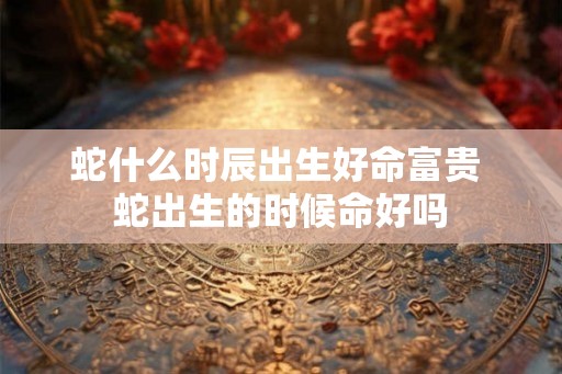 蛇什么时辰出生好命富贵 蛇出生的时候命好吗