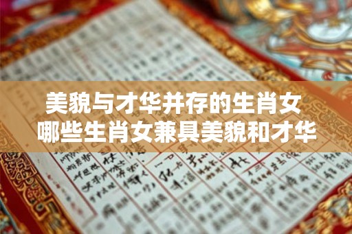 美貌与才华并存的生肖女 哪些生肖女兼具美貌和才华