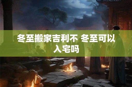 冬至搬家吉利不 冬至可以入宅吗
