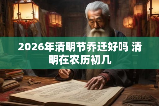 2026年清明节乔迁好吗 清明在农历初几 2026年清明节乔迁好吗 清明在农历初几