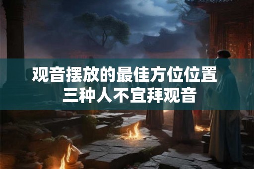 观音摆放的最佳方位位置  三种人不宜拜观音