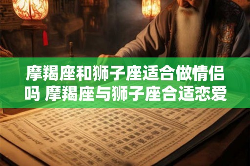 摩羯座和狮子座适合做情侣吗 摩羯座与狮子座合适恋爱吗