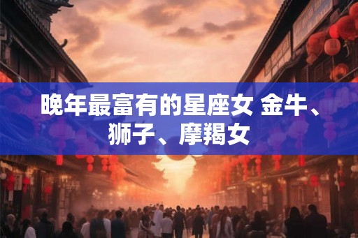 晚年最富有的星座女 金牛、狮子、摩羯女