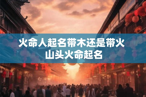 火命人起名带木还是带火 山头火命起名