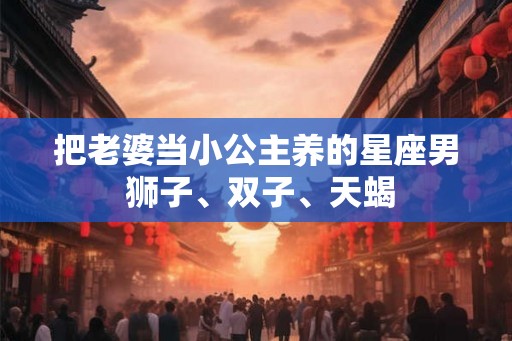 把老婆当小公主养的星座男 狮子、双子、天蝎