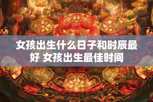 女孩出生什么日子和时辰最好 女孩出生最佳时间 女孩出生什么日子和时辰最好 女孩出生最佳时间