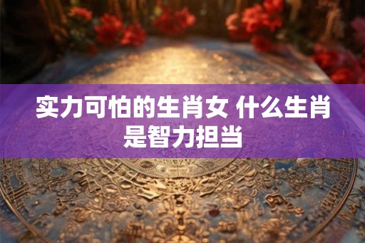 实力可怕的生肖女 什么生肖是智力担当