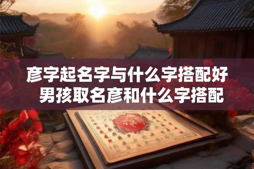 彦字起名字与什么字搭配好 男孩取名彦和什么字搭配好 彦字起名字与什么字搭配好 男孩取名彦和什么字搭配好