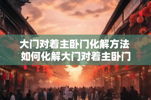 大门对着主卧门化解方法 如何化解大门对着主卧门 大门对着主卧门化解方法 如何化解大门对着主卧门