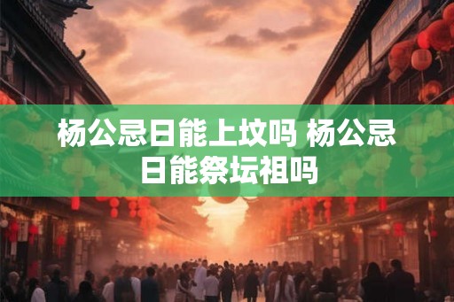 杨公忌日能上坟吗 杨公忌日能祭坛祖吗