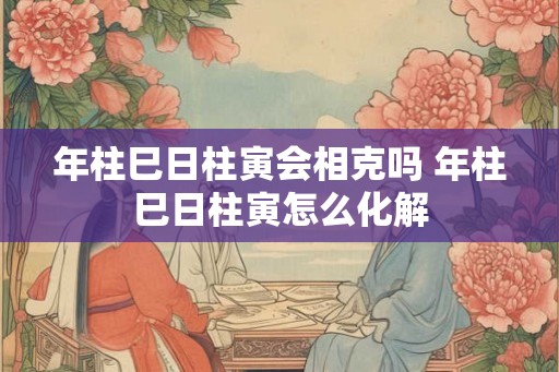 年柱巳日柱寅会相克吗 年柱巳日柱寅怎么化解