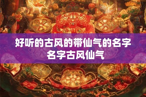 好听的古风的带仙气的名字 名字古风仙气 好听的古风的带仙气的名字 名字古风仙气