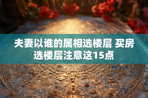 夫妻以谁的属相选楼层 买房选楼层注意这15点