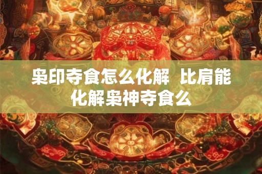 枭印夺食怎么化解  比肩能化解枭神夺食么