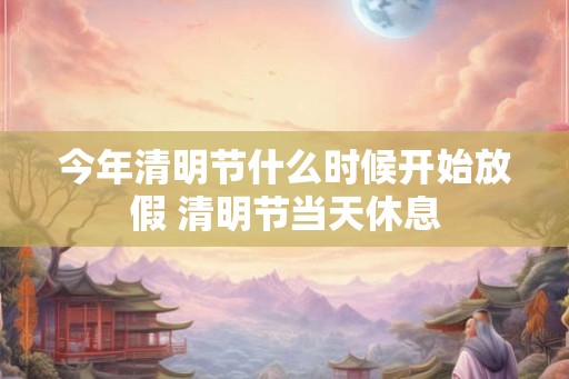 今年清明节什么时候开始放假 清明节当天休息