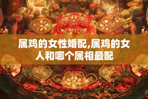 属鸡的女性婚配,属鸡的女人和哪个属相最配