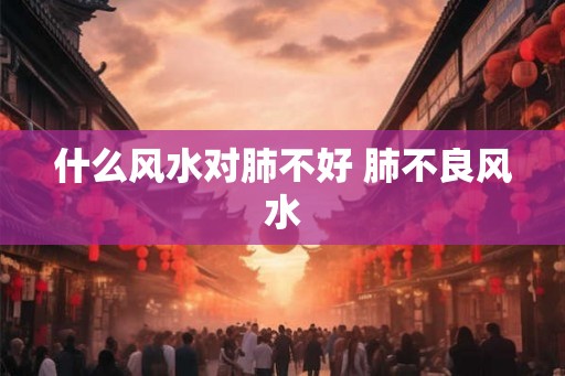 什么风水对肺不好 肺不良风水