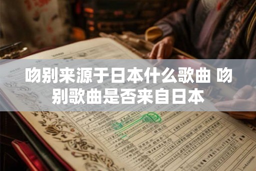 吻别来源于日本什么歌曲 吻别歌曲是否来自日本 吻别来源于日本什么歌曲 吻别歌曲是否来自日本