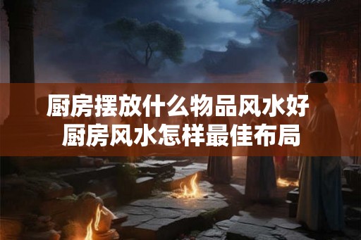 厨房摆放什么物品风水好 厨房风水怎样最佳布局
