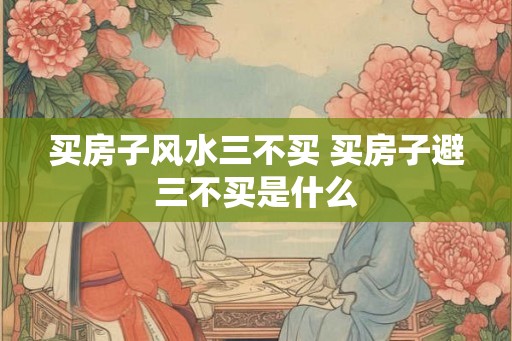 买房子风水三不买 买房子避三不买是什么
