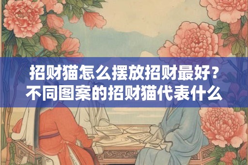 招财猫怎么摆放招财最好？不同图案的招财猫代表什么意思？