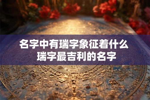 名字中有瑞字象征着什么  瑞字最吉利的名字