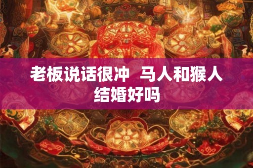 老板说话很冲  马人和猴人结婚好吗