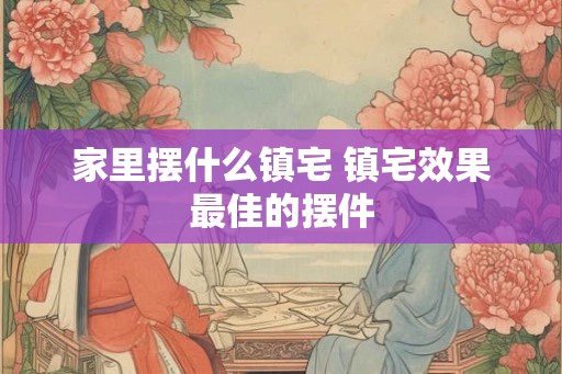 家里摆什么镇宅 镇宅效果最佳的摆件