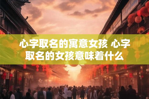心字取名的寓意女孩 心字取名的女孩意味着什么
