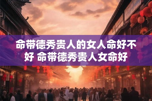 命带德秀贵人的女人命好不好 命带德秀贵人女命好