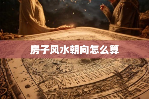 房子风水朝向怎么算 房子风水朝向怎么算