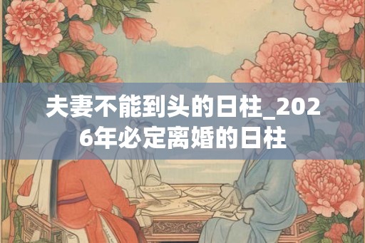 夫妻不能到头的日柱_2026年必定离婚的日柱