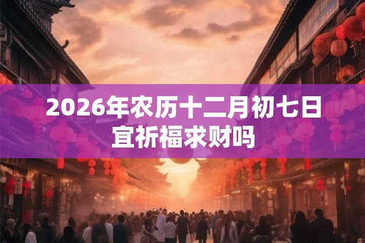 2026年农历十二月初七日宜祈福求财吗