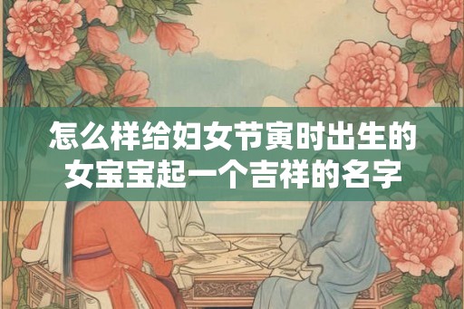 怎么样给妇女节寅时出生的女宝宝起一个吉祥的名字