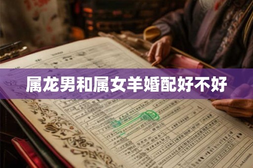 属龙男和属女羊婚配好不好 属龙男和属女羊婚配好不好